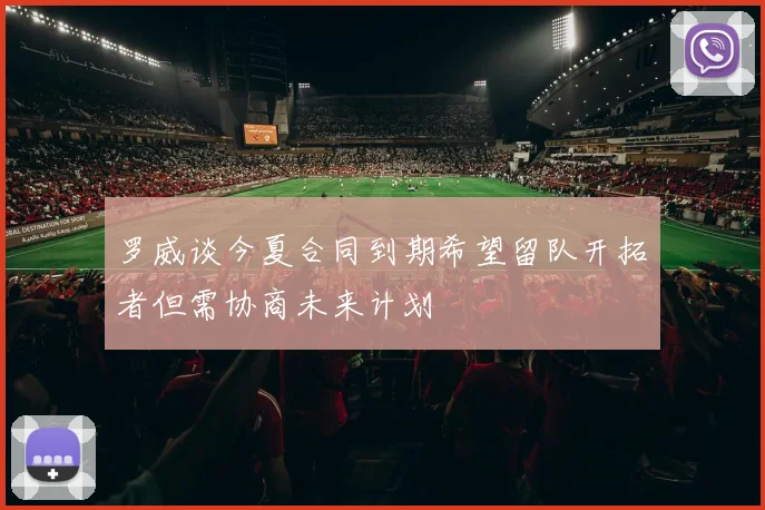 罗威谈今夏合同到期希望留队开拓者但需协商未来计划