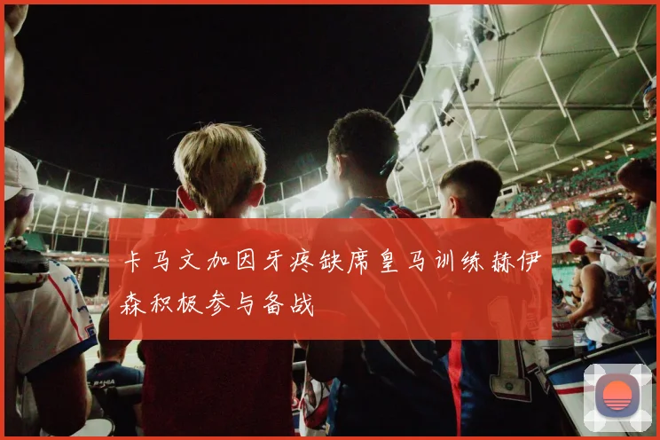 卡马文加因牙疼缺席皇马训练赫伊森积极参与备战