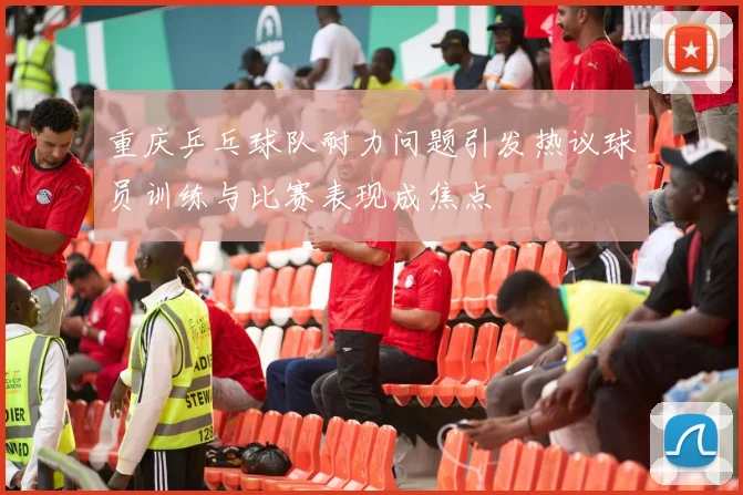 重庆乒乓球队耐力问题引发热议球员训练与比赛表现成焦点