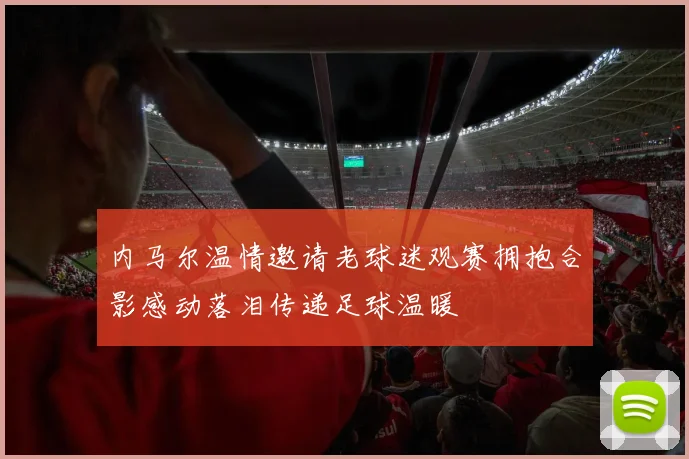内马尔温情邀请老球迷观赛拥抱合影感动落泪传递足球温暖