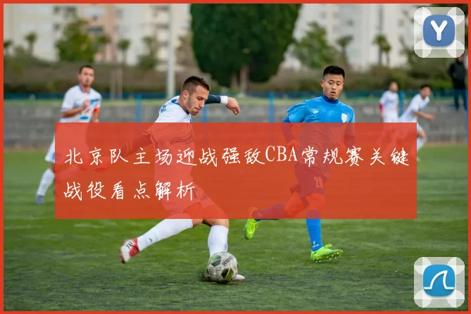 北京队主场迎战强敌CBA常规赛关键战役看点解析