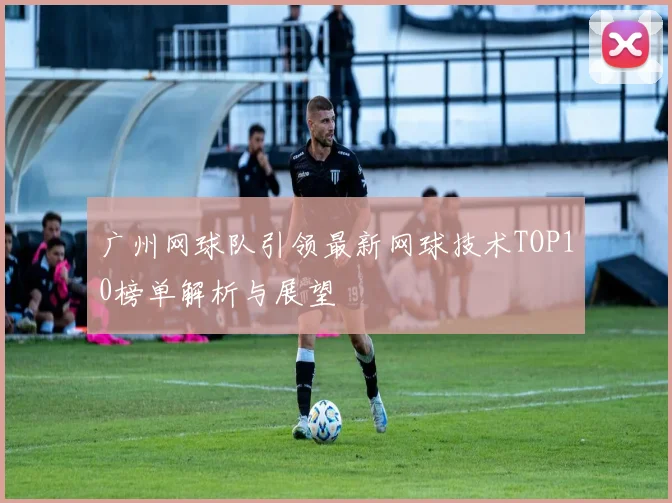 广州网球队引领最新网球技术TOP10榜单解析与展望