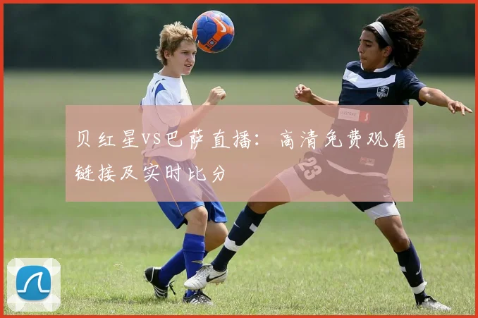 贝红星vs巴萨直播：高清免费观看链接及实时比分
