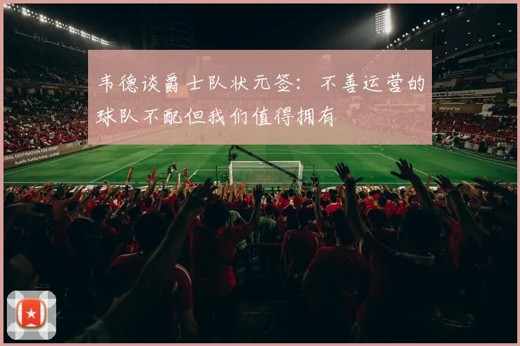 韦德谈爵士队状元签：不善运营的球队不配但我们值得拥有